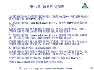 第七章 访问控制列表

访问控制列表分为标准访问控制列表（编号为1到99）和扩展访问控制
列表（编号为100到199）两类。
1、标准访问列表（standard access lists）：只使用源IP地址来做过滤
决定。
标准访问控制列表检查数据包的源地址，从而允许或拒绝基于网络、
子网或主机的IP地址的所有通信流量通过路由器的出口。
2、扩展访问列表（extended access lists）：使用源IP地址和目标IP地
址，第三层的协议字段，第四层的端口号来做过滤决定。
扩展访问控制列表更具有灵活性和可扩充性，即可以对同一地址允许
使用某些协议通信流量通过，而拒绝使用其他协议的流量通过。
3、命名访问控制列表（named access lists）
命名访问控制列表使用字母或数字组合的字符串来代替数字编号。使
用命名访问控制列表可以用来删除某一条特定的条目，便于修改。
在使用命名访问控制列表时，要求路由器的IOS版本在11.2以上。
使用ip access-list命令来创建命名访问控制列表。

        方晖·三人行 http://www.330000.cn 0791-8526132、3800058   250
 