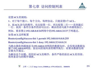 第七章 访问控制列表

设置ACL的规则：
1、对于每个接口、每个方向、每种协议，只能设置1个ACL。
2、按ACL语句的顺序，先比较第一行，再比较第二行……直到最后
一行。找到一条符合条件的语句以后，剩余的语句就不再继续执行。
例如，要求禁止192.168.0.0/24网络中的192.168.0.32/27子网通过。
如果ACL这样配置
Router(config)#access-list 1 permit 192.168.0.0 0.0.0.255
Router(config)#access-list 1 deny 192.168.0.32 0.0.0.31
当路由器收到源地址为192.168.0.32网段的数据包时，会发现该数据包
属于192.168.0.0网段，按访问控制列表的顺序执行，结果该数据包将
会被允许通过。
为解决这个问题，组织好ACL的顺序，条件严格的放在ACL的顶部。
将两条语句的顺序调换。


             方晖·三人行 http://www.330000.cn 0791-8526132、3800058   251
 