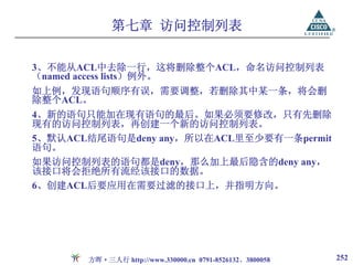 第七章 访问控制列表

3、不能从ACL中去除一行，这将删除整个ACL，命名访问控制列表
（named access lists）例外。
如上例，发现语句顺序有误，需要调整，若删除其中某一条，将会删
除整个ACL。
4、新的语句只能加在现有语句的最后。如果必须要修改，只有先删除
现有的访问控制列表，再创建一个新的访问控制列表。
5、默认ACL结尾语句是deny any，所以在ACL里至少要有一条permit
语句。
如果访问控制列表的语句都是deny，那么加上最后隐含的deny any，
该接口将会拒绝所有流经该接口的数据。
6、创建ACL后要应用在需要过滤的接口上，并指明方向。




       方晖·三人行 http://www.330000.cn 0791-8526132、3800058   252
 
