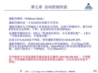 第七章 访问控制列表

通配符掩码（Wildcast Mask）
通配符掩码是一个32比特位的数字字符串。
通配符掩码与子网掩码工作原理是不同的。在IP子网掩码中，数字1和
0用来决定是网络、子网，还是相应的主机的IP地址。
在通配符掩码位中，0表示“检查相应的位，并且需要匹配”，1表示
“不检查相应的位，不需要匹配”。
如表示172.16.0.0这个网段，使用通配符掩码应为0.0.255.255。
通配符掩码中，用255.255.255.255表示所有IP地址，可以用any代替，
因为全为1说明所有32位都不检查；0.0.0.0则表示所有32位都要进行匹
配，这样只能表示一个IP地址，可以用host表示。


有些教材中介绍说通配符掩码就是反掩码=255.255.255.255 – 子网掩
码。尽管通配符掩码有时候看起来很象反掩码，但它们的作用是不一
样的。


        方晖·三人行 http://www.330000.cn 0791-8526132、3800058   256
 