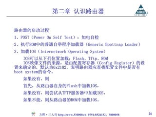 第二章 认识路由器


路由器的启动过程
1、POST（Power On Self Test）：加电自检
2、执行ROM中的普通自举程序加载器（Generic Boottrap Loader）
3、加载IOS（Internetwork Operating System）
    IOS可以从下列位置加载：Flash、Tftp、ROM
    IOS映像文件的来源，是由配置寄存器（Config Register）的设
置来确定的，默认为0x2102，表明路由器应查找配置文件中是否有
boot system的命令。
   如果没有，则
   首先，从路由器自身的Flash中加载IOS，
   如果没有，则尝试从TFTP服务器中加载IOS，
   如果不能，则从路由器的ROM中加载IOS。


          方晖·三人行 http://www.330000.cn 0791-8526132、3800058   26
 