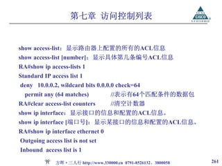 第七章 访问控制列表


show access-list：显示路由器上配置的所有的ACL信息
show access-list [number]：显示具体第几条编号ACL信息
RA#show ip access-lists 1
Standard IP access list 1
deny 10.0.0.2, wildcard bits 0.0.0.0 check=64
  permit any (64 matches)            //表示有64个匹配条件的数据包
RA#clear access-list counters        //清空计数器
show ip interface：显示接口的信息和配置的ACL信息。
show ip interface [端口号]：显示某接口的信息和配置的ACL信息。
RA#show ip interface ethernet 0
Outgoing access list is not set
Inbound access list is 1

              方晖·三人行 http://www.330000.cn 0791-8526132、3800058   261
 