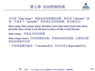 第七章 访问控制列表


可以用“time-range” 来指定时间范围的名称，然后用“absolute”或
者一个或多个 “periodic” 来具体定义时间范围，命令格式为：
time-range time-range-name absolute [start time date] [end time date]
periodic days-of-the week hh:mm to [days-of-the week] hh:mm
time-range：用来定义时间范围
time-range-name：时间范围的名称，用来标识时间范围，以便在后面
的访问列表中引用
一个时间范围只能有一个absolute语句，但可以有几条periodic语句。




             方晖·三人行 http://www.330000.cn 0791-8526132、3800058           267
 