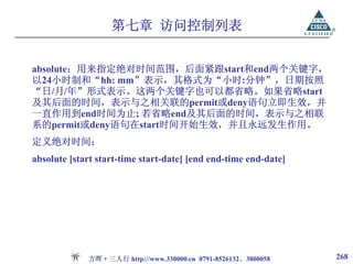 第七章 访问控制列表


absolute：用来指定绝对时间范围，后面紧跟start和end两个关键字，
以24小时制和“hh: mm”表示，其格式为“小时:分钟”，日期按照
“日/月/年”形式表示。这两个关键字也可以都省略。如果省略start
及其后面的时间，表示与之相关联的permit或deny语句立即生效，并
一直作用到end时间为止; 若省略end及其后面的时间，表示与之相联
系的permit或deny语句在start时间开始生效，并且永远发生作用。
定义绝对时间：
absolute [start start-time start-date] [end end-time end-date]




             方晖·三人行 http://www.330000.cn 0791-8526132、3800058    268
 