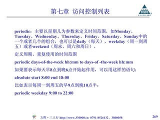 第七章 访问控制列表


periodic：主要以星期几为参数来定义时间范围，如Monday、
Tuesday、Wednesday、Thursday、Friday、Saturday、Sunday中的
一个或者几个的组合，也可以是daily（每天）、weekday（周一到周
五）或者weekend（周末，周六和周日）。
定义周期、重复使用的时间范围
periodic days-of-the-week hh:mm to days-of -the-week hh:mm
如果要表示每天早8点到晚6点开始起作用，可以用这样的语句：
absolute start 8:00 end 18:00
比如表示每周一到周五的早9点到晚10点半：
periodic weekday 9:00 to 22:00




             方晖·三人行 http://www.330000.cn 0791-8526132、3800058   269
 