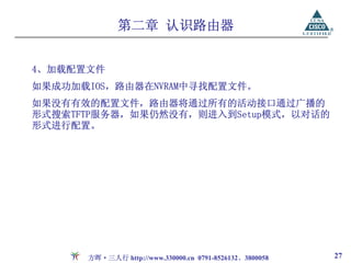 第二章 认识路由器


4、加载配置文件
如果成功加载IOS，路由器在NVRAM中寻找配置文件。
如果没有有效的配置文件，路由器将通过所有的活动接口通过广播的
形式搜索TFTP服务器，如果仍然没有，则进入到Setup模式，以对话的
形式进行配置。




      方晖·三人行 http://www.330000.cn 0791-8526132、3800058   27
 
