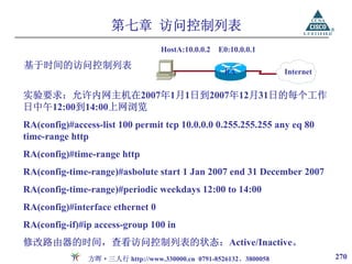 第七章 访问控制列表
                                  HostA:10.0.0.2   E0:10.0.0.1

基于时间的访问控制列表
                                                    RA            Internet


实验要求：允许内网主机在2007年1月1日到2007年12月31日的每个工作
日中午12:00到14:00上网浏览
RA(config)#access-list 100 permit tcp 10.0.0.0 0.255.255.255 any eq 80
time-range http
RA(config)#time-range http
RA(config-time-range)#asbolute start 1 Jan 2007 end 31 December 2007
RA(config-time-range)#periodic weekdays 12:00 to 14:00
RA(config)#interface ethernet 0
RA(config-if)#ip access-group 100 in
修改路由器的时间，查看访问控制列表的状态：Active/Inactive。
               方晖·三人行 http://www.330000.cn 0791-8526132、3800058              270
 