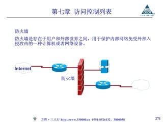 第七章 访问控制列表


防火墙
防火墙是存在于用户和外部世界之间，用于保护内部网络免受外部入
侵攻击的一种计算机或者网络设备。




Internet

                      防火墙




           方晖·三人行 http://www.330000.cn 0791-8526132、3800058   271
 