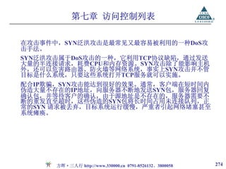 第七章 访问控制列表

在攻击事件中，SYN泛洪攻击是最常见又最容易被利用的一种DoS攻
击手法。
SYN泛洪攻击属于DoS攻击的一种，它利用TCP协议缺陷，通过发送
大量的半连接请求，耗费CPU和内存资源。SYN攻击除了能影响主机
外，还可以危害路由器、防火墙等网络系统，事实上SYN攻击并不管
目标是什么系统，只要这些系统打开TCP服务就可以实施。
配合IP欺骗，SYN攻击能达到很好的效果。通常，客户端在短时间内
伪造大量不存在的IP地址，向服务器不断地发送SYN包，服务器回复
确认包，并等待客户的确认，由于源地址是不存在的，服务器需要不
断的重发直至超时，这些伪造的SYN包将长时间占用未连接队列，正
常的SYN 请求被丢弃，目标系统运行缓慢，严重者引起网络堵塞甚至
系统瘫痪。




      方晖·三人行 http://www.330000.cn 0791-8526132、3800058   274
 