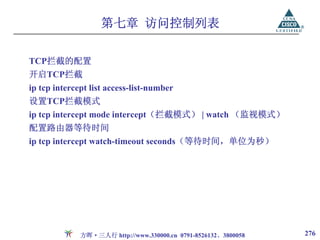 第七章 访问控制列表

TCP拦截的配置
开启TCP拦截
ip tcp intercept list access-list-number
设置TCP拦截模式
ip tcp intercept mode intercept（拦截模式） | watch （监视模式）
配置路由器等待时间
ip tcp intercept watch-timeout seconds（等待时间，单位为秒）




              方晖·三人行 http://www.330000.cn 0791-8526132、3800058   276
 