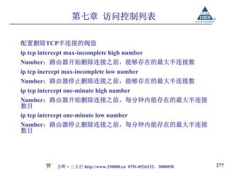 第七章 访问控制列表

配置删除TCP半连接的阀值
ip tcp intercept max-incomplete high number
Number：路由器开始删除连接之前，能够存在的最大半连接数
ip tcp inercept max-incomplete low number
Number：路由器停止删除连接之前，能够存在的最大半连接数
ip tcp intercept one-minute high number
Number：路由器开始删除连接之前，每分钟内能存在的最大半连接
数目
ip tcp intercept one-minute low number
Number：路由器停止删除连接之前，每分钟内能存在的最大半连接
数目




            方晖·三人行 http://www.330000.cn 0791-8526132、3800058   277
 