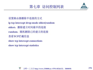 第七章 访问控制列表


设置路由器删除半连接的方式
ip tcp intercept drop-mode oldest|random
oldest：删除建立时间最早的连接
random：随机删除已经建立的连接
查看TCP拦截信息
show tcp intercept connections
show tcp intercept statistics




              方晖·三人行 http://www.330000.cn 0791-8526132、3800058   278
 