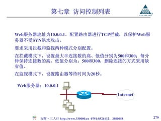 第七章 访问控制列表


Web服务器地址为10.0.0.1，配置路由器进行TCP拦截，以保护Web服
务器不受SYN洪水攻击。
要求采用拦截和监视两种模式分别配置。
在拦截模式下，设置最大半连接数的高、低值分别为500和300；每分
钟保持连接数的高、低值分别为：500和300，删除连接的方式采用缺
省值。
在监视模式下，设置路由器等待时间为20秒。

Web服务器：10.0.0.1
                                                    Internet




        方晖·三人行 http://www.330000.cn 0791-8526132、3800058       279
 