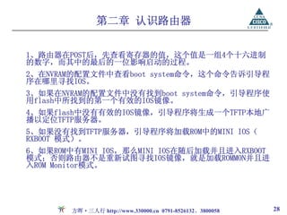 第二章 认识路由器

1、路由器在POST后，先查看寄存器的值，这个值是一组4个十六进制
的数字，而其中的最后的一位影响启动的过程。
2、在NVRAM的配置文件中查看boot system命令，这个命令告诉引导程
序在哪里寻找IOS。
3、如果在NVRAM的配置文件中没有找到boot system命令，引导程序使
用flash中所找到的第一个有效的IOS镜像。
4、如果flash中没有有效的IOS镜像，引导程序将生成一个TFTP本地广
播以定位TFTP服务器。
5、如果没有找到TFTP服务器，引导程序将加载ROM中的MINI IOS（
RXBOOT 模式）。
6、如果ROM中有MINI IOS，那么MINI IOS在随后加载并且进入RXBOOT
模式；否则路由器不是重新试图寻找IOS镜像，就是加载ROMMON并且进
入ROM Monitor模式。




        方晖·三人行 http://www.330000.cn 0791-8526132、3800058   28
 