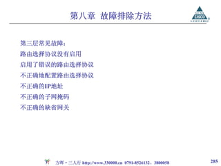 第八章 故障排除方法


第三层常见故障：
路由选择协议没有启用
启用了错误的路由选择协议
不正确地配置路由选择协议
不正确的IP地址
不正确的子网掩码
不正确的缺省网关




      方晖·三人行 http://www.330000.cn 0791-8526132、3800058   285
 