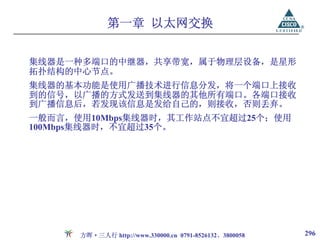第一章 以太网交换


集线器是一种多端口的中继器，共享带宽，属于物理层设备，是星形
拓扑结构的中心节点。
集线器的基本功能是使用广播技术进行信息分发，将一个端口上接收
到的信号，以广播的方式发送到集线器的其他所有端口。各端口接收
到广播信息后，若发现该信息是发给自己的，则接收，否则丢弃。
一般而言，使用10Mbps集线器时，其工作站点不宜超过25个；使用
100Mbps集线器时，不宜超过35个。




      方晖·三人行 http://www.330000.cn 0791-8526132、3800058   296
 