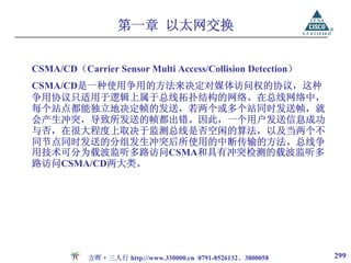 第一章 以太网交换


CSMA/CD（Carrier Sensor Multi Access/Collision Detection）
CSMA/CD是一种使用争用的方法来决定对媒体访问权的协议，这种
争用协议只适用于逻辑上属于总线拓扑结构的网络。在总线网络中，
每个站点都能独立地决定帧的发送，若两个或多个站同时发送帧，就
会产生冲突，导致所发送的帧都出错。因此，一个用户发送信息成功
与否，在很大程度上取决于监测总线是否空闲的算法，以及当两个不
同节点同时发送的分组发生冲突后所使用的中断传输的方法。总线争
用技术可分为载波监听多路访问CSMA和具有冲突检测的载波监听多
路访问CSMA/CD两大类。




           方晖·三人行 http://www.330000.cn 0791-8526132、3800058   299
 