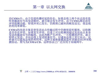 第一章 以太网交换

在CSMA中，由于信道传播时延的存在，如果总线上两个站点没有监
听到载波信号而发送帧时，就可能会发生冲突。由于CSMA算法没有
冲突检测功能，即使冲突已发生，仍然将已破坏的帧发送完，使总线
的利用率降低。
CSMA的改进方案是使发送站点传输过程中仍继续监听媒体，以检测
是否存在冲突。如果发生冲突，信道上可以检测到超过发送站点本身
发送的载波信号的幅度，由此判断产生冲突。一旦检测到冲突，就立
即停止发送，并向总线上发送阻塞信号，以通知总线上其它站点，这
样就可以提高总线的利用率。这种方案称做载波监听多路访问/冲突检
测协议，简写为CSMA/CD，这种协议已广泛应用于局域网中。




     方晖·三人行 http://www.330000.cn 0791-8526132、3800058   300
 