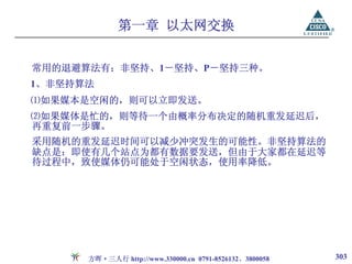 第一章 以太网交换


常用的退避算法有：非坚持、1－坚持、P－坚持三种。
1、非坚持算法
⑴如果媒本是空闲的，则可以立即发送。
⑵如果媒体是忙的，则等待一个由概率分布决定的随机重发延迟后，
再重复前一步骤。
采用随机的重发延迟时间可以减少冲突发生的可能性。非坚持算法的
缺点是：即使有几个站点为都有数据要发送，但由于大家都在延迟等
待过程中，致使媒体仍可能处于空闲状态，使用率降低。




      方晖·三人行 http://www.330000.cn 0791-8526132、3800058   303
 