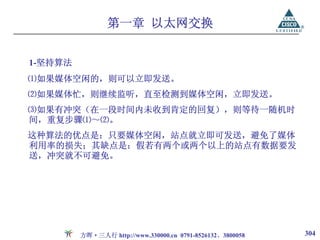 第一章 以太网交换


1-坚持算法
⑴如果媒体空闲的，则可以立即发送。
⑵如果媒体忙，则继续监听，直至检测到媒体空闲，立即发送。
⑶如果有冲突（在一段时间内未收到肯定的回复），则等待一随机时
间，重复步骤⑴～⑵。
这种算法的优点是：只要媒体空闲，站点就立即可发送，避免了媒体
利用率的损失；其缺点是：假若有两个或两个以上的站点有数据要发
送，冲突就不可避免。




         方晖·三人行 http://www.330000.cn 0791-8526132、3800058   304
 