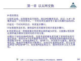 第一章 以太网交换

P-坚持算法
⑴监听总线，如果媒体是空闲的，则以P的概率发送，而以（1-P）的
概率延迟一个时间单位。一个时间单位通常等于最大传播时延的2倍。
⑵延迟一个时间单位后，再重复步骤⑴。
⑶如果媒体是忙的，继续监听直至媒体空闲并重复步骤⑴。
P-坚持算法是一种既能像非坚持算法那样减少冲突，又能像1-坚持算
法那样减少媒体空闲时间的中间方案。
问题在于如何选择P的取值，这要考虑到避免重负载下系统所处的不
稳定状态。假如有N个站有数据等待发送，则将要试图传输的站的总
期望数为N*P。如果选择P过大，使NP＞1，冲突将不可避免。最坏的
情况是，随着冲突概率的不断增大，而使吞吐量降低到零。所以必须
选择适当P值使NP＜1。而如果P值选得过小，媒体利用率又会大大降
低。




         方晖·三人行 http://www.330000.cn 0791-8526132、3800058   305
 