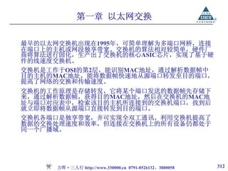 第一章 以太网交换

最早的以太网交换机出现在1995年，可简单理解为多端口网桥，连接
在端口上的主机或网段独享带宽。交换机的算法相对较简单，硬件厂
商将算法进行固化，生产出了交换机的核心ASIC芯片，实现了基于硬
件的线速度交换机。
交换机是工作于OSI的第2层，能识别MAC地址，通过解析数据帧中
目的主机的MAC地址，能将数据帧快速地从源端口转发至目的端口，
提高了网络的交换和传输速度。
交换机的工作原理是存储转发，它将某个端口发送的数据帧先存储下
来，通过解析数据帧，获得目的MAC地址，然后在交换机的MAC地
址与端口对应表中，检索该目的主机所连接到的交换机端口，找到后
就立即将数据帧从源端口直接转发到目的端口。
交换机各端口是独享带宽，并可实现全双工通讯。利用交换机提高了
数据的交换处理速度和效率，但连接在交换机上的所有设备仍都处于
同一个广播域。




      方晖·三人行 http://www.330000.cn 0791-8526132、3800058   312
 