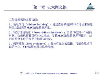 第一章 以太网交换


二层交换机的主要功能：
1、地址学习（address learning）：通过查看帧的源MAC地址来加进
转发/过滤表的MAC地址数据库里。
2、转发/过滤决定（forward/filter decisions）：当接口收到一个帧的
时候，交换机查看目标MAC地址，寻找MAC地址数据库和接口，然
后向符合条件的那个目标端口转发。
3、循环避免（loop avoidance）：假如有冗余的连接，可能会造成环
路的产生，STP就用来阻止这些环路。




        方晖·三人行 http://www.330000.cn 0791-8526132、3800058   313
 