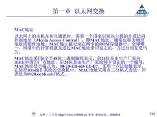 第一章 以太网交换

MAC地址
以太网上的主机在相互通讯时，需要一个用来识别该主机的介质访问
控制地址（Media Access Control），即MAC地址，通常也称为物理
地址或硬件地址。MAC地址被记录在网卡的ROM存储器中，全球唯
一。网络中的计算机就是通过MAC地址来识别主机，并进行相互通讯
的。
MAC地址采用6字节48位二进制编码表示，前24位是由生产厂家向
IEEE申请的厂商地址，后24位是由生产厂家给网卡设定的一个编号，
MAC地址显示格式为：00-20-ED-6B-EE-B7，采用十六进制数表示。
在运行IOS操作系统的交换机中，MAC地址采用点三分格式表达，即
表达为0020.ed6b.eeb7格式。




        方晖·三人行 http://www.330000.cn 0791-8526132、3800058   314
 