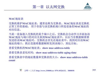 第一章 以太网交换


MAC地址表
交换机维护MAC地址表，通常也称为交换表。MAC地址表是交换机
正常工作的基础， 用于存放与该交换机端口所连设备的MAC地址的
对应信息。
当某一设备接入交换机的某个端口之后，交换机会自动学习并添加该
MAC地址与端口的对应关系到MAC地址表中，以后当有数据帧需要
发送给该MAC地址时，交换机会首先在地址表中，找到对应该MAC
地址的端口，然后直接将数据帧转发到该端口，到达目标。
查看交换机的MAC地址表：show mac-address-table
查看交换表老化时间：show mac-address-table aging-time
查看交换表中的地址数量和交换表的大小：show mac-address-table
count


         方晖·三人行 http://www.330000.cn 0791-8526132、3800058   315
 