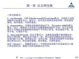 第一章 以太网交换

三种交换模式：
1、cut-through：又称为fastforward或者real time模式。交换机只读取
到帧的目标地址为止，延时小，但不适合高错误率的网络。转发速度
最快，效率最高，可靠性最低。
2、fragmentfree：交换机读取帧的前64字节，是Catalyst 1900的默认
模式。由于一般情况下冲突发生在数据帧的前64字节内，所以在这种
模式下交换机读取数据帧的前64字节内容才转发，转发速度中等，效
率中等，可靠性中等。
3、store-and-forward：在这个模式下，交换机复制整个帧到缓冲区，
然后计算CRC，帧的长短可能不一样，所以延时因帧的长短而变化。
如果CRC不正确，帧将被丢弃；如果正确，交换机查找硬件目标地址
然后转发它们。转发速度最慢，效率最低，可靠性最高。
延时（latency）：指数据包进入一个网络设备到离开该设备的出口接
口所花的时间，根据不同的交换模式而不同。




         方晖·三人行 http://www.330000.cn 0791-8526132、3800058   319
 