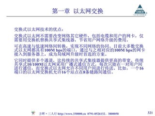 第一章 以太网交换

交换式以太网技术的优点：
交换式以太网不需要改变网络其它硬件，包括电缆和用户的网卡，仅
需要用交换机替换共享式集线器，节省用户网络升级的费用。
可在高速与低速网络间转换，实现不同网络的协同。目前大多数交换
式以太网都具有100M bps的端口，通过与之相对应的100M bps的网卡
接入到服务器上，成为局域网升级时首选的方案。
它同时提供多个通道，比传统的共享式集线器提供更高的带宽。传统
共享式10/100M以太网采用广播式通信方式，每次只能在一对用户间
进行通信，而交换式以太网允许不同用户间进行传送。比如，一个16
端口的以太网交换机允许16个站点在8条链路间通信。




       方晖·三人行 http://www.330000.cn 0791-8526132、3800058   321
 