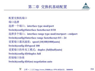 第二章 交换机基础配置

配置交换机端口
端口选择
选择一个端口：interface type mod/port
Switch(config)#interface fastethernet 0/10
选择多个端口：interface range type mod/startport - endport
Switch(config)#interface range fastethernet 0/1 - 24
设置端口通讯速度：speed [10|100|1000|auto]
Switch(config-if)#speed 100
设置端口的单双工模式：duplex [full|half|auto]
Switch(config-if)#duplex full
控制端口协商
Switch(config-if)#(no) negotiation auto

             方晖·三人行 http://www.330000.cn 0791-8526132、3800058   324
 
