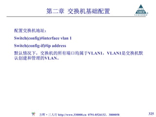 第二章 交换机基础配置


配置交换机地址：
Switch(config)#interface vlan 1
Switch(config-if)#ip address
默认情况下，交换机的所有端口均属于VLAN1，VLAN1是交换机默
认创建和管理的VLAN。




             方晖·三人行 http://www.330000.cn 0791-8526132、3800058   325
 