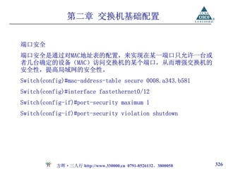 第二章 交换机基础配置


端口安全
端口安全是通过对MAC地址表的配置，来实现在某一端口只允许一台或
者几台确定的设备（MAC）访问交换机的某个端口，从而增强交换机的
安全性，提高局域网的安全性。
Switch(config)#mac-address-table secure 0008.a343.b581
Switch(config)#interface fastethernet0/12
Switch(config-if)#port-security maximum 1
Switch(config-if)#port-security violation shutdown




           方晖·三人行 http://www.330000.cn 0791-8526132、3800058   326
 