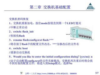 第二章 交换机基础配置

交换机密码恢复
1、交换机重新加电，按住mode按钮直到第一个LED灯熄灭
//中断正常启动
2、switch: flash_init
//初始化flash
3、rename flash:config.text flash:***
//将存放于flash中的配置文件改名，***为修改后的文件名
4、switch: boot
//重新启动交换机
5、Would you like to enter the initial configuration dialog? [yes/no]: n
//由于启动配置config.text的文件名被修改，交换机再次重启时将会找
不到有效的配置文件，将进入到Setup模式，选择No


             方晖·三人行 http://www.330000.cn 0791-8526132、3800058             327
 