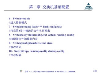 第二章 交换机基础配置

6、Switch>enable
//进入特权模式
7、Switch#rename flash:*** flash:config.text
//将在第3步中修改的文件名再回来
8、Switch#copy flash:config.text system:running-config
//将配置文件加载到内存
9、Switch(config)#enable secret cisco
//修改密码
10、Switch#copy running-config startup-config
//保存配置




            方晖·三人行 http://www.330000.cn 0791-8526132、3800058   328
 