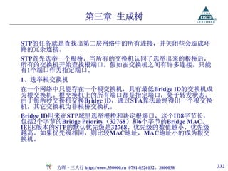 第三章 生成树

STP的任务就是查找出第二层网络中的所有连接，并关闭些会造成环
路的冗余连接。
STP首先选举一个根桥，当所有的交换机认同了选举出来的根桥后，
所有的交换机开始查找根端口。假如在交换机之间有许多连接，只能
有1个端口作为指定端口。
1、选举根交换机
在一个网络中只能存在一个根交换机，具有最低Bridge ID的交换机成
为根交换机。根交换机上的所有端口都是指定端口，处于转发状态。
由于每两秒交换机交换Bridge ID，通过STA算法最终得出一个根交换
机，其它交换机为非根桥交换机。
Bridge ID用来在STP域里选举根桥和决定根端口，这个ID8字节长，
包括2个字节的Bridge Priority（32768）和6个字节的Bridge MAC。
IEEE版本的STP的默认优先级是32768。优先级的数值越小，优先级
越高。如果优先级相同，则比较MAC地址，MAC地址小的成为根交
换机。



        方晖·三人行 http://www.330000.cn 0791-8526132、3800058   332
 