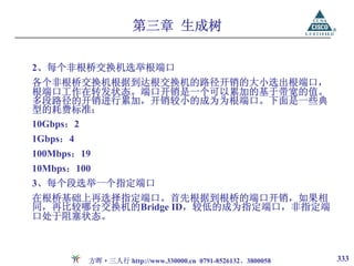 第三章 生成树

2、每个非根桥交换机选举根端口
各个非根桥交换机根据到达根交换机的路径开销的大小选出根端口，
根端口工作在转发状态。端口开销是一个可以累加的基于带宽的值。
多段路径的开销进行累加，开销较小的成为为根端口。下面是一些典
型的耗费标准：
10Gbps：2
1Gbps：4
100Mbps：19
10Mbps：100
3、每个段选举一个指定端口
在根桥基础上再选择指定端口。首先根据到根桥的端口开销，如果相
同，再比较哪台交换机的Bridge ID，较低的成为指定端口，非指定端
口处于阻塞状态。



          方晖·三人行 http://www.330000.cn 0791-8526132、3800058   333
 