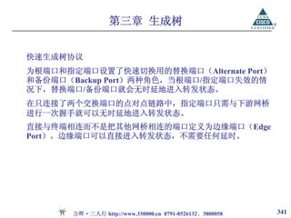 第三章 生成树


快速生成树协议
为根端口和指定端口设置了快速切换用的替换端口（Alternate Port）
和备份端口（Backup Port）两种角色，当根端口/指定端口失效的情
况下，替换端口/备份端口就会无时延地进入转发状态。
在只连接了两个交换端口的点对点链路中，指定端口只需与下游网桥
进行一次握手就可以无时延地进入转发状态。
直接与终端相连而不是把其他网桥相连的端口定义为边缘端口（Edge
Port）。边缘端口可以直接进入转发状态，不需要任何延时。




       方晖·三人行 http://www.330000.cn 0791-8526132、3800058   341
 