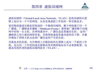 第四章 虚拟局域网


虚拟局域网（Virtual Local Area Network，VLAN）是将局域网从逻
辑上划分为一个个的网段，从而实现虚拟工作组的一种交换技术。
使用集线器或交换机所构成的一个物理局域网，整个网络属于同一个
广播域，广播帧或多播帧（Multicast Frame）都将被广播到整个局域
网中的每一台主机。在网络通讯中，广播信息是普遍存在的 ，这些广
播帧将占用大量的网络带宽，导致网络速度和通讯效率的下降，并额
外增加了网络主机为处理广播信息所产生的负荷。
交换技术的发展，允许物理上分散的组织在逻辑上成为一个新的工作
组，而且同一工作组的成员能够改变其物理地址而不必重新配置，这
就是用到所谓的虚拟局域网技术（VLAN）。




        方晖·三人行 http://www.330000.cn 0791-8526132、3800058   342
 