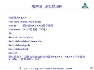 第四章 虚拟局域网

创建静态VLAN：
vlan vlan-id name vlan-name
vlan-id     要创建的VLAN的数字编号
vlan-name VLAN的名称（可选）。
例：
Switch#vlan database
Switch(vlan)#vlan 2 name abc
Switch(vlan)#apply
Switch(vlan)#exit
Switch#
默认情况下，交换机会自动创建和管理VLAN 1，VLAN 1作为管理
VLAN，不能被删除、修改。


             方晖·三人行 http://www.330000.cn 0791-8526132、3800058   347
 