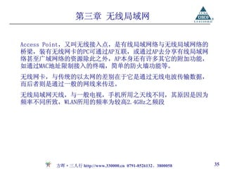 第三章 无线局域网


Access Point，又叫无线接入点，是有线局域网络与无线局域网络的
桥梁，装有无线网卡的PC可通过AP互联，或通过AP去分享有线局域网
络甚至广域网络的资源除此之外，AP本身还有许多其它的附加功能，
如通过MAC地址限制接入的终端，简单的防火墙功能等。
无线网卡，与传统的以太网的差别在于它是通过无线电波传输数据，
而后者则是通过一般的网线来传送。
无线局域网天线，与一般电视，手机所用之天线不同，其原因是因为
频率不同所致，WLAN所用的频率为较高2.4GHz之频段




      方晖·三人行 http://www.330000.cn 0791-8526132、3800058   35
 