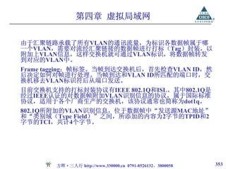 第四章 虚拟局域网

由于汇聚链路承载了所有VLAN的通讯流量，为标识各数据帧属于哪
一个VLAN，需要对流经汇聚链接的数据帧进行打标（Tag）封装，以
附加上VLAN信息，这样交换机就可通过VLAN标识，将数据帧转发
到对应的VLAN中。
Frame tagging：帧标签。当帧到达交换机后，首先检查VLAN ID，然
后决定如何对帧进行处理。当帧到达和VLAN ID所匹配的端口时，交
换机移去VLAN标识符后从端口发送。
目前交换机支持的打标封装协议有IEEE 802.1Q和ISL。其中802.1Q是
经过IEEE认证的对数据帧附加VLAN识别信息的协议，属于国际标准
协议，适用于各个厂商生产的交换机，该协议通常也简称为dot1q。
802.1Q所附加的VLAN识别信息，位于数据帧中“发送源MAC地址”
和“类别域（Type Field）”之间，所添加的内容为2字节的TPID和2
字节的TCI，共计4个字节。




       方晖·三人行 http://www.330000.cn 0791-8526132、3800058   353
 
