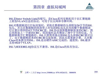 第四章 虚拟局域网

ISL是Inter Switch Link的缩写，是Cisco系列交换机用于在汇聚链路
上附加VLAN信息的协议，可用于以太网和令牌环网。
ISL对数据帧进行打标封装时，采取在数据帧的头部附加26字节的ISL
包头，并且在数据帧的尾部带上对包括ISL包头在内的整个数据帧进
行计算后得到的4字节的CRC值。ISL协议保留数据帧原来的CRC，然
后再附加上一个新的CRC，即封装时总共增加了30个字节的信息。当
数据帧离开汇聚链路时，ISL只需简单地去除ISL包头和新CRC就可以
了，由于数据帧原来的CRC被完整保留，因此无需重新计算。大多数
Cisco设备都支持ISL。ISL是由硬件ASIC完成的，速度快，ISL最多
支持1024个VLAN。
ISL与IEEE802.1Q协议互不兼容，ISL是Cisco的私有协议。




        方晖·三人行 http://www.330000.cn 0791-8526132、3800058   355
 