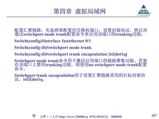 第四章 虚拟局域网

配置汇聚链路，先选择要配置的交换机端口，设置封装协议，然后再
通过switchport mode trunk配置命令来启用该端口的trunking功能：
Switch(config)#interface fastethernet 0/1
Switch(config-if)#switchport mode trunk
Switch(config-if)#switchport trunk encapsulation [isl|dot1q]
Switchport mode trunk命令用于激活启用端口的链路聚集功能。若要
在该端口上禁用trunking功能，则使用no switchport mode trunk配置
命令。
Switchport trunk encapsulation用于设置汇聚链路采用的打标封装协
议，isl或dot1q。




             方晖·三人行 http://www.330000.cn 0791-8526132、3800058   357
 