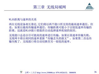 第三章 无线局域网


WLAN距离与速率的关系
两台无线设备相互靠近,它们将以两个接口所支持的最高速率通信。但
是，如果以最高传输速率通信，传输距离可能小于以较低速率传输的
距离。这就是WLAN接口要提供自动选择速率机制的原因。
无线接口总是以尽可能高的速率进行传输，如果以某速率传输失败，
无线网卡将以相同的速率重新“传输丢失的报文”，如果第二次也传
输失败了，无线接口将自动切换至另一较低的速率。




      方晖·三人行 http://www.330000.cn 0791-8526132、3800058   36
 