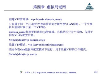第四章 虚拟局域网


创建VTP管理域：vtp domain domain_name
只有属于同一个vtp域的交换机彼此间才能交换VLAN信息。一个交换
机只能同时属于某一个VTP域。
domain_name代表要创建的vtp管理域。名称是区分大小写的，仅用于
同步VLAN配置信息。
Switch(vlan)#vtp domain cisco
设置VTP模式：vtp [server|client|transparent]
该命令在vlan数据库配置模式下运行，用于设置VTP的工作模式。
Switch(vlan)#vtp server




            方晖·三人行 http://www.330000.cn 0791-8526132、3800058   361
 