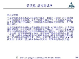 第四章 虚拟局域网

第三层交换
三层交换机是指具备路由功能的交换机，其端口（接口）可以实现基
于三层寻址的分组转发，每个三层接口都定义了一个单独的广播域，
在为接口配置好IP协议后，该接口就成为连接在该接口的同一个广播
域的网关。
三层交换机的路由模块与交换模块共同使用ASIC硬件芯片，可实现高
速数据转发，并且在对第一个数据帧进行路由后，将产生一个MAC地
址与IP地址的映射表，当同样的数据帧再次通过时，交换机会直接从
二层转发，而不需要再通过路由，从而提高了数据包转发的效率。另
一方面，交换机的路由模块与交换模块是在交换机内部直接汇聚连接
的，可以提供相当高的带宽。因此，使用三层交换机来提供VLAN间
的通讯，比使用二层交换机和路由器更好，配置和使用也更方便。




        方晖·三人行 http://www.330000.cn 0791-8526132、3800058   368
 