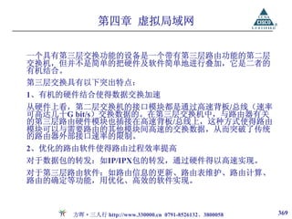第四章 虚拟局域网

一个具有第三层交换功能的设备是一个带有第三层路由功能的第二层
交换机，但并不是简单的把硬件及软件简单地进行叠加，它是二者的
有机结合。
第三层交换具有以下突出特点：
1、有机的硬件结合使得数据交换加速
从硬件上看，第二层交换机的接口模块都是通过高速背板/总线（速率
可高达几十G bit/s）交换数据的。在第三层交换机中，与路由器有关
的第三层路由硬件模块也插接在高速背板/总线上，这种方式使得路由
模块可以与需要路由的其他模块间高速的交换数据，从而突破了传统
的路由器外部接口速率的限制。
2、优化的路由软件使得路由过程效率提高
对于数据包的转发：如IP/IPX包的转发，通过硬件得以高速实现。
对于第三层路由软件：如路由信息的更新、路由表维护、路由计算、
路由的确定等功能，用优化、高效的软件实现。



      方晖·三人行 http://www.330000.cn 0791-8526132、3800058   369
 