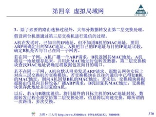 第四章 虚拟局域网

3、除了必要的路由选择过程外，大部分数据转发由第二层交换处理。
假设两台机器通过第三层交换机进行通信的过程。
A机在发送时，已知目的IP地址，但不知道B机的MAC地址，要用
ARP来确定目的MAC地址。A机把自己的IP地址与目的IP地址比较，
确定B机是否与自己在同一子网内。
若在同一子网，A机广播一个ARP请求，B机返回其MAC地址，A机
将这一地址缓存起来，并用此MAC地址封包转发数据，第二层交换模
块查找MAC地址表确定将数据包发向目的端口。
若不在同一子网，A机向默认网关发送ARP请求，而默认网关实际上
对应三层交换机的交换模块。若交换模块在以往的通信中已得知B机
的MAC地址，则向A机回复B机的MAC地址；若未知，交换模块将根
据路由信息向目标设备广播ARP请求，B机回复其MAC地址，交换模
块保存此地址并回复给A机。
以后，若A与B继续通信，将用最终的目标主机的MAC地址封装，数
据转发过程全部交给第二层交换处理，信息得以高速交换。即所谓的
一次路由，多次交换。

      方晖·三人行 http://www.330000.cn 0791-8526132、3800058   370
 